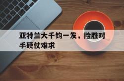 开云体育下载-亚特兰大千钧一发，险胜对手硬仗难求的简单介绍
