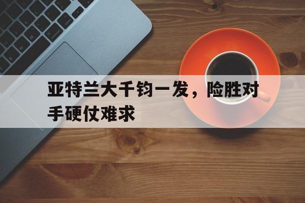 亚特兰大千钧一发，险胜对手硬仗难求的简单介绍